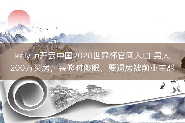kaiyun开云中国2026世界杯官网入口 男人200万买房,装修时傻眼,要退房被前业主怼