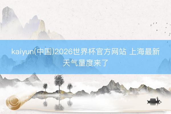 kaiyun(中国)2026世界杯官方网站 上海最新天气量度来了