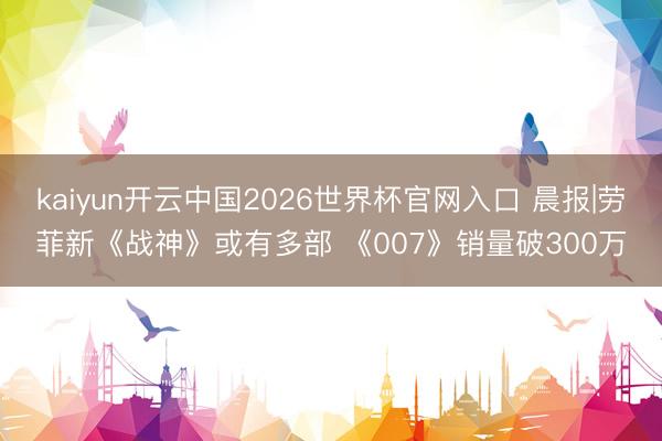 kaiyun开云中国2026世界杯官网入口 晨报|劳菲新《战神》或有多部 《007》销量破300万