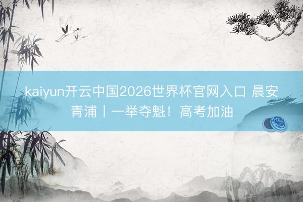 kaiyun开云中国2026世界杯官网入口 晨安青浦丨一举夺魁！高考加油