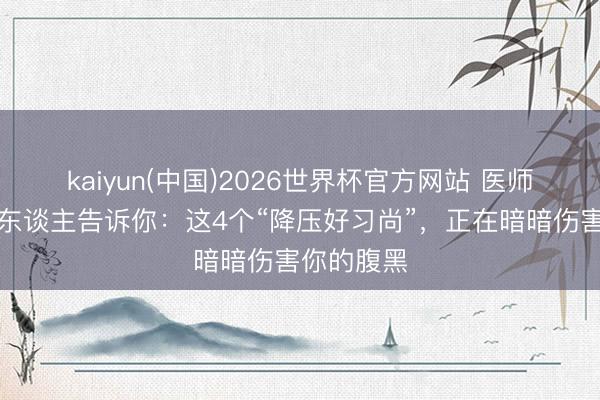 kaiyun(中国)2026世界杯官方网站 医师不说,没东谈主告诉你:这4个“降压好习尚”,正在暗暗伤害你的腹黑