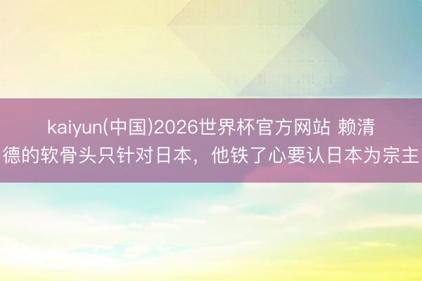 kaiyun(中国)2026世界杯官方网站 赖清德的软骨头只针对日本，他铁了心要认日本为宗主