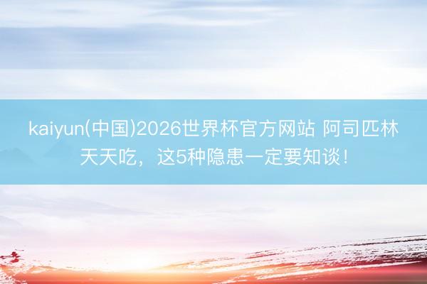 kaiyun(中国)2026世界杯官方网站 阿司匹林天天吃，这5种隐患一定要知谈！