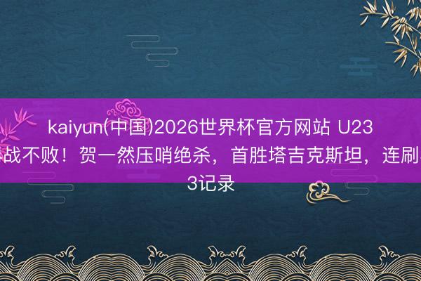 kaiyun(中国)2026世界杯官方网站 U23国足4战不败！贺一然压哨绝杀，首胜塔吉克斯坦，连刷3记录