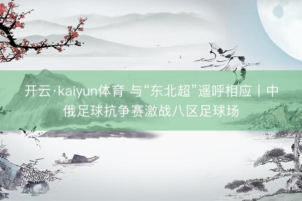 开云·kaiyun体育 与“东北超”遥呼相应丨中俄足球抗争赛激战八区足球场