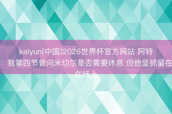kaiyun(中国)2026世界杯官方网站 阿特金森：我第四节曾问米切尔是否需要休息 但他坚抓留在场上