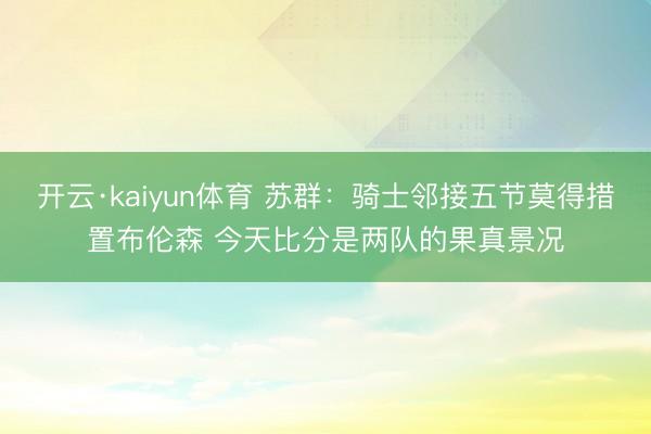 开云·kaiyun体育 苏群:骑士邻接五节莫得措置布伦森 今天比分是两队的果真景况