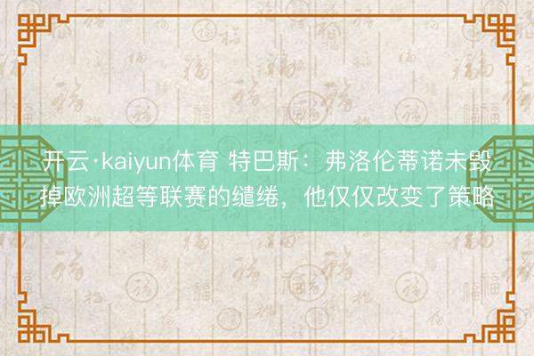 开云·kaiyun体育 特巴斯：弗洛伦蒂诺未毁掉欧洲超等联赛的缱绻，他仅仅改变了策略