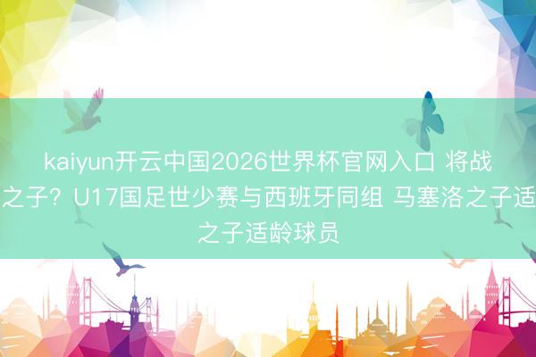 kaiyun开云中国2026世界杯官网入口 将战马塞洛之子？U17国足世少赛与西班牙同组 马塞洛之子适龄球员