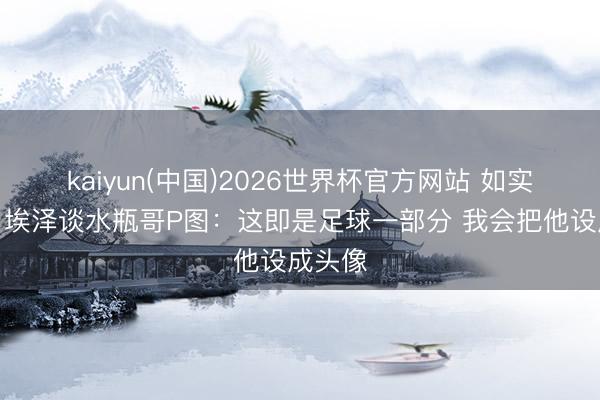 kaiyun(中国)2026世界杯官方网站 如实搞笑!埃泽谈水瓶哥P图:这即是足球一部分 我会把他设成头像