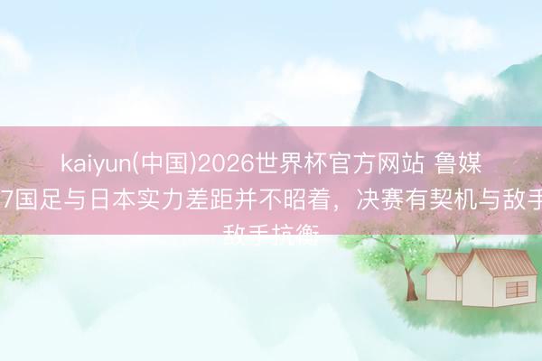 kaiyun(中国)2026世界杯官方网站 鲁媒：U17国足与日本实力差距并不昭着，决赛有契机与敌手抗衡