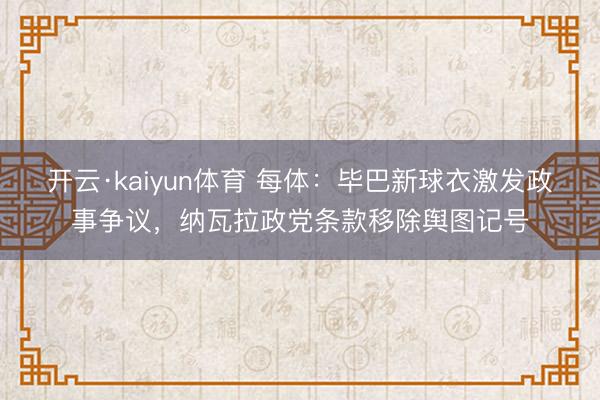 开云·kaiyun体育 每体：毕巴新球衣激发政事争议，纳瓦拉政党条款移除舆图记号