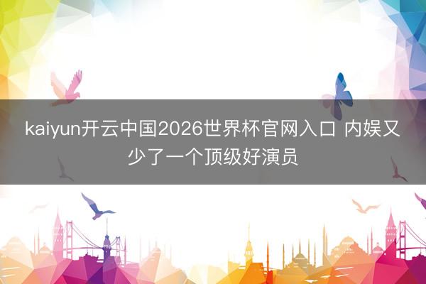 kaiyun开云中国2026世界杯官网入口 内娱又少了一个顶级好演员