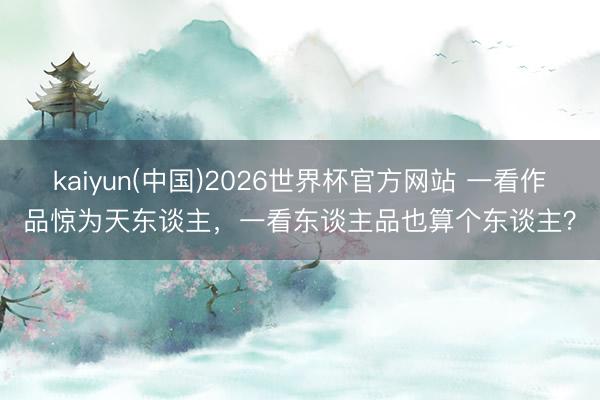 kaiyun(中国)2026世界杯官方网站 一看作品惊为天东谈主，一看东谈主品也算个东谈主？
