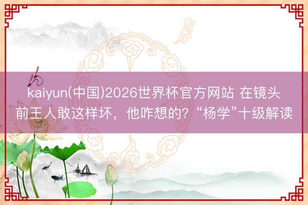 kaiyun(中国)2026世界杯官方网站 在镜头前王人敢这样坏，他咋想的？“杨学”十级解读
