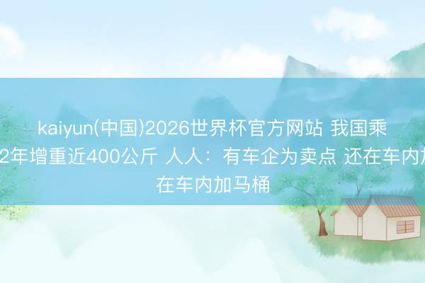 kaiyun(中国)2026世界杯官方网站 我国乘用车12年增重近400公斤 人人：有车企为卖点 还在车内加马桶