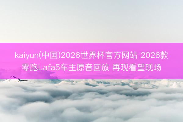 kaiyun(中国)2026世界杯官方网站 2026款零跑Lafa5车主原音回放 再现看望现场