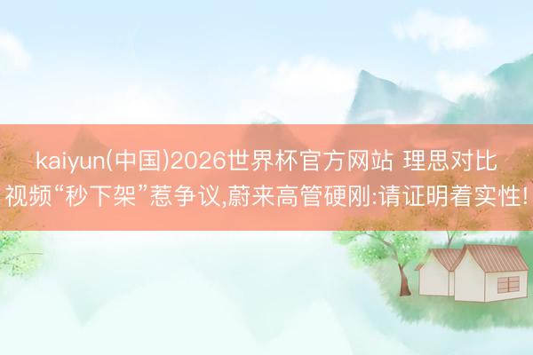 kaiyun(中国)2026世界杯官方网站 理思对比视频“秒下架”惹争议，蔚来高管硬刚:请证明着实性!