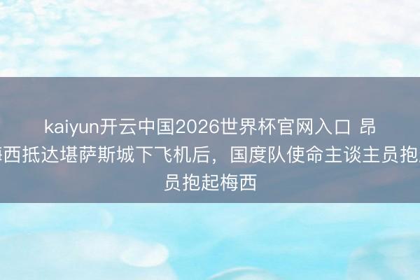 kaiyun开云中国2026世界杯官网入口 昂扬！梅西抵达堪萨斯城下飞机后，国度队使命主谈主员抱起梅西
