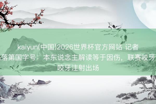 kaiyun(中国)2026世界杯官方网站 记者谈胡荷韬落第国字号:本东说念主解读等于因伤,联赛咬牙注射出场