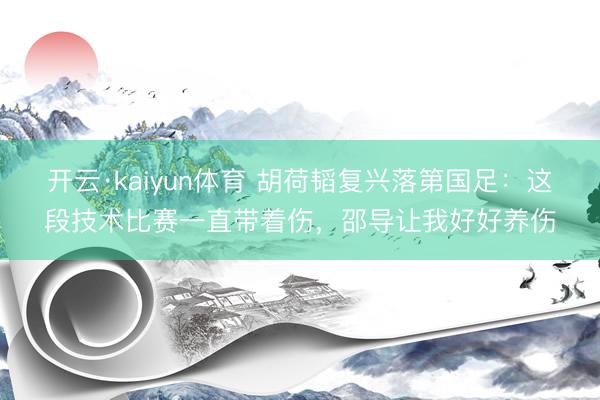 开云·kaiyun体育 胡荷韬复兴落第国足：这段技术比赛一直带着伤，邵导让我好好养伤