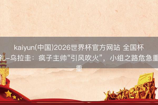 kaiyun(中国)2026世界杯官方网站 全国杯巡礼-乌拉圭:疯子主帅“引风吹火”,小组之路危急重重