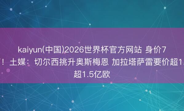 kaiyun(中国)2026世界杯官方网站 身价7500万!土媒:切尔西挑升奥斯梅恩 加拉塔萨雷要价超1.5亿欧