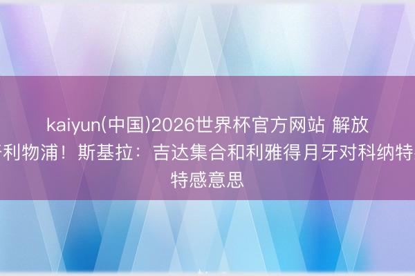 kaiyun(中国)2026世界杯官方网站 解放身离开利物浦！斯基拉：吉达集合和利雅得月牙对科纳特感意思