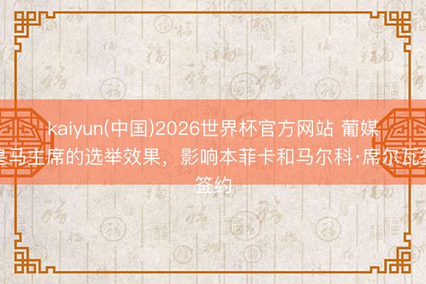 kaiyun(中国)2026世界杯官方网站 葡媒：皇马主席的选举效果，影响本菲卡和马尔科·席尔瓦签约