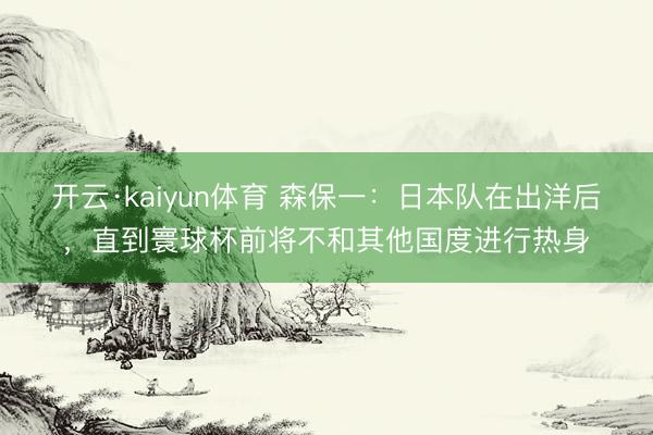 开云·kaiyun体育 森保一：日本队在出洋后，直到寰球杯前将不和其他国度进行热身