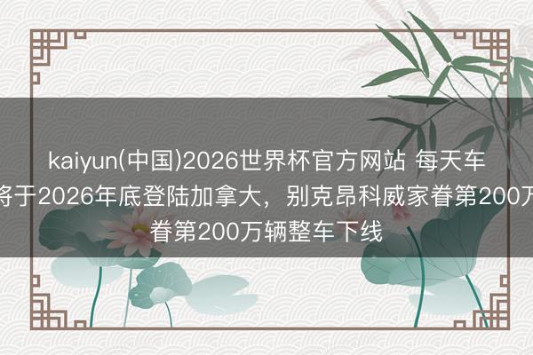 kaiyun(中国)2026世界杯官方网站 每天车闻：比亚迪将于2026年底登陆加拿大，别克昂科威家眷第200万辆整车下线