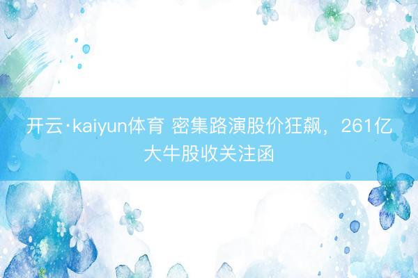 开云·kaiyun体育 密集路演股价狂飙，261亿大牛股收关注函