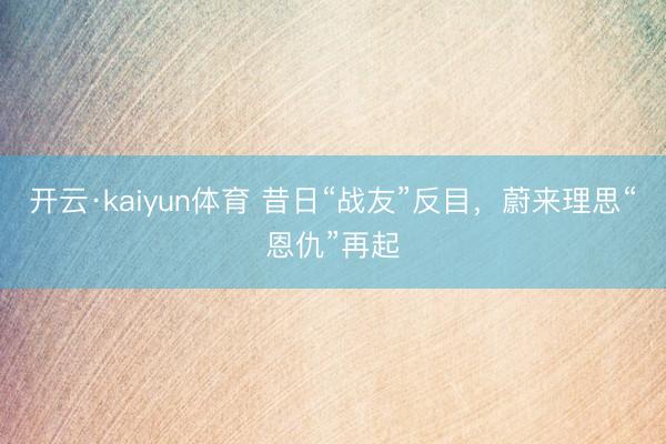 开云·kaiyun体育 昔日“战友”反目，蔚来理思“恩仇”再起