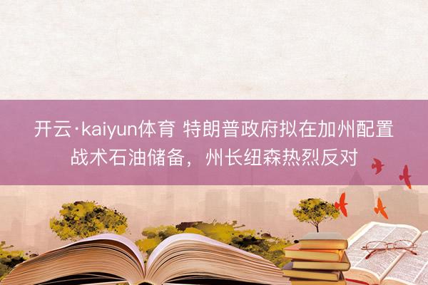 开云·kaiyun体育 特朗普政府拟在加州配置战术石油储备，州长纽森热烈反对