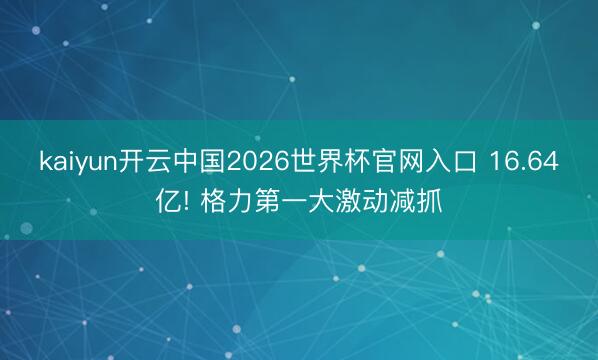 kaiyun开云中国2026世界杯官网入口 16.64亿! 格力第一大激动减抓