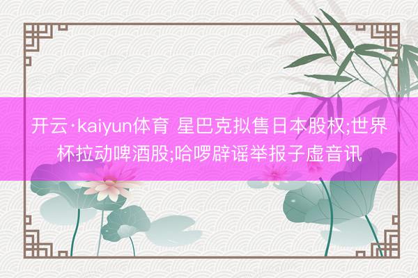开云·kaiyun体育 星巴克拟售日本股权;世界杯拉动啤酒股;哈啰辟谣举报子虚音讯