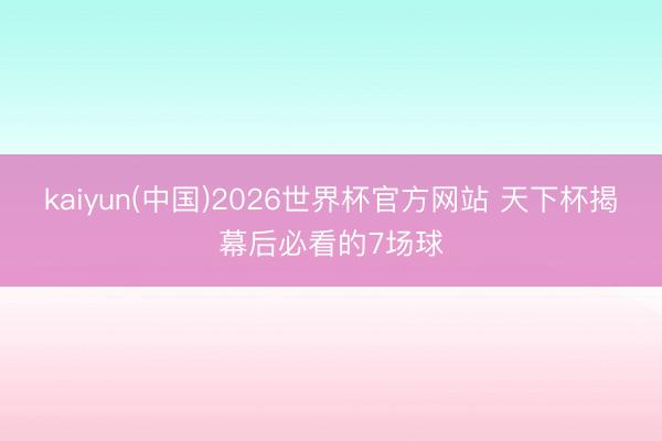 kaiyun(中国)2026世界杯官方网站 天下杯揭幕后必看的7场球
