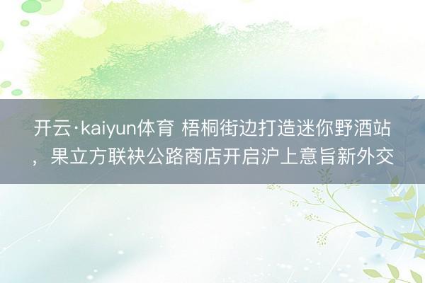 开云·kaiyun体育 梧桐街边打造迷你野酒站，果立方联袂公路商店开启沪上意旨新外交