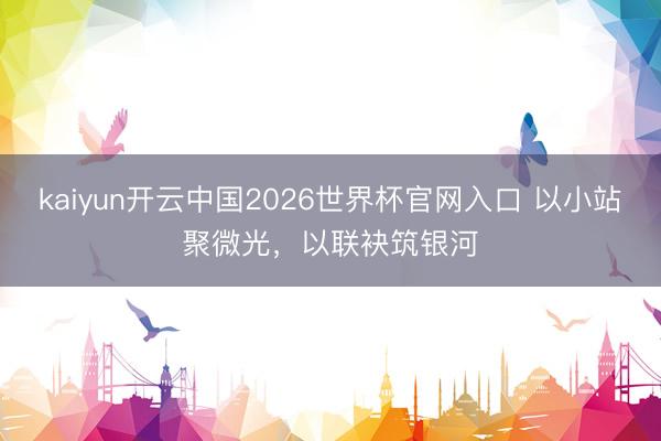 kaiyun开云中国2026世界杯官网入口 以小站聚微光，以联袂筑银河