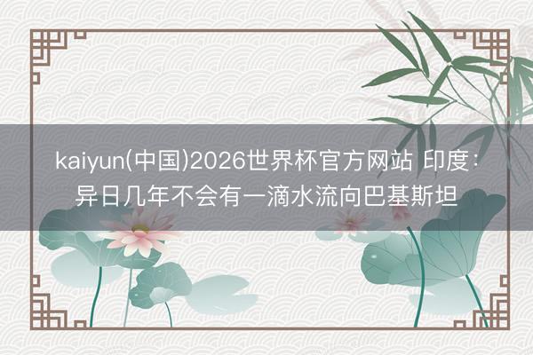 kaiyun(中国)2026世界杯官方网站 印度：异日几年不会有一滴水流向巴基斯坦