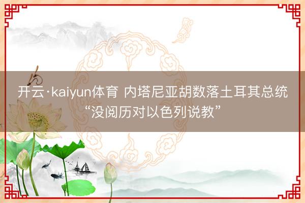 开云·kaiyun体育 内塔尼亚胡数落土耳其总统“没阅历对以色列说教”