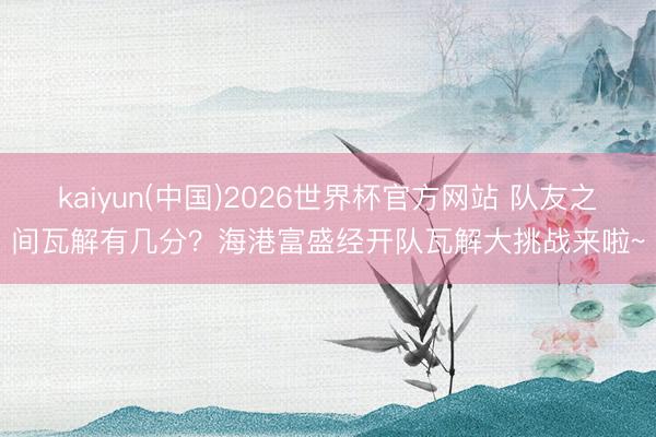 kaiyun(中国)2026世界杯官方网站 队友之间瓦解有几分？海港富盛经开队瓦解大挑战来啦~