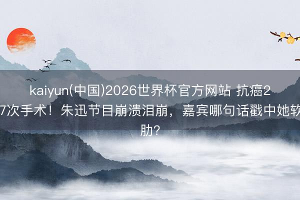 kaiyun(中国)2026世界杯官方网站 抗癌20年7次手术！朱迅节目崩溃泪崩，嘉宾哪句话戳中她软肋？
