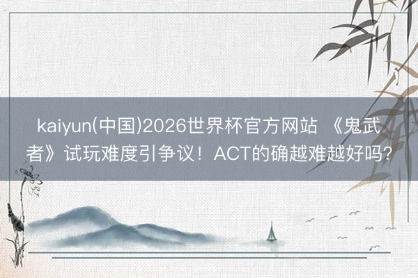 kaiyun(中国)2026世界杯官方网站 《鬼武者》试玩难度引争议！ACT的确越难越好吗？