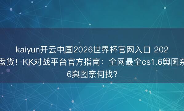 kaiyun开云中国2026世界杯官网入口 2026经典盘货！KK对战平台官方指南：全网最全cs1.6舆图奈何找？