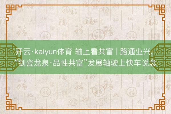 开云·kaiyun体育 轴上看共富 | 路通业兴， “剑瓷龙泉·品性共富”发展轴驶上快车说念