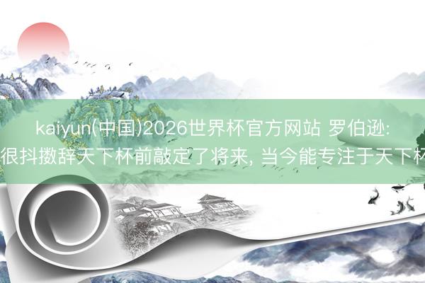 kaiyun(中国)2026世界杯官方网站 罗伯逊: 很抖擞辞天下杯前敲定了将来， 当今能专注于天下杯