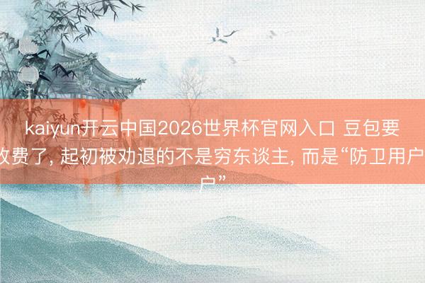 kaiyun开云中国2026世界杯官网入口 豆包要收费了， 起初被劝退的不是穷东谈主， 而是“防卫用户”