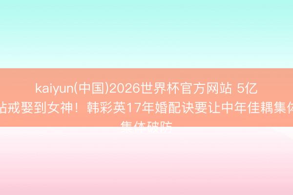 kaiyun(中国)2026世界杯官方网站 5亿韩元钻戒娶到女神！韩彩英17年婚配诀要让中年佳耦集体破防
