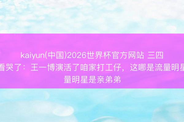 kaiyun(中国)2026世界杯官方网站 三四线姆妈们看哭了：王一博演活了咱家打工仔，这哪是流量明星是亲弟弟